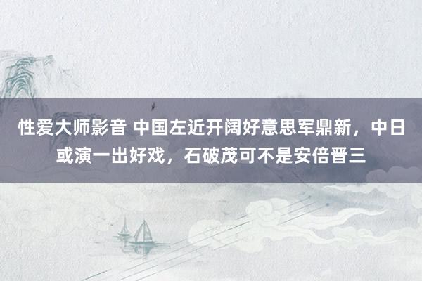 性爱大师影音 中国左近开阔好意思军鼎新，中日或演一出好戏，石