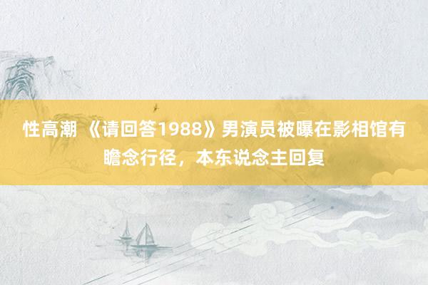 性高潮 《请回答1988》男演员被曝在影相馆有瞻念行径，本东