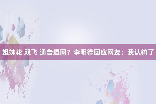 姐妹花 双飞 通告退圈？李明德回应网友：我认输了