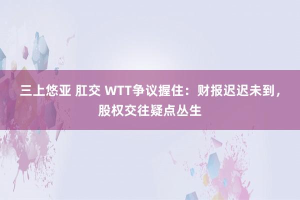 三上悠亚 肛交 WTT争议握住：财报迟迟未到，股权交往疑点丛生