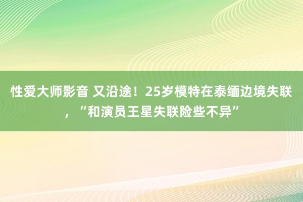 性爱大师影音 又沿途！25岁模特在泰缅边境失联，“和演员王星