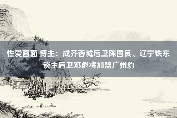 性爱画面 博主：成齐蓉城后卫陈国良、辽宁铁东谈主后卫邓彪将加盟广州豹