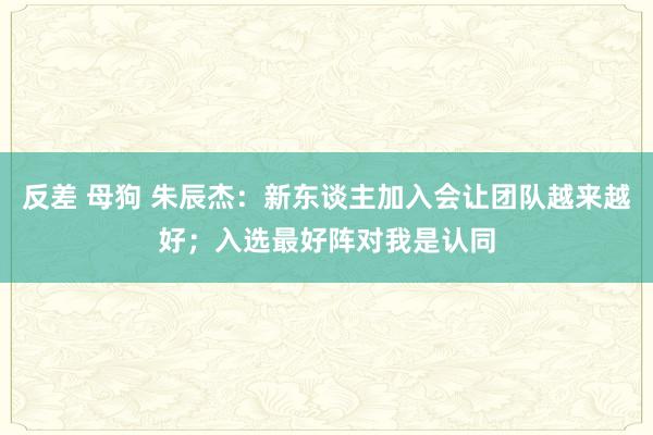 反差 母狗 朱辰杰：新东谈主加入会让团队越来越好；入选最好阵