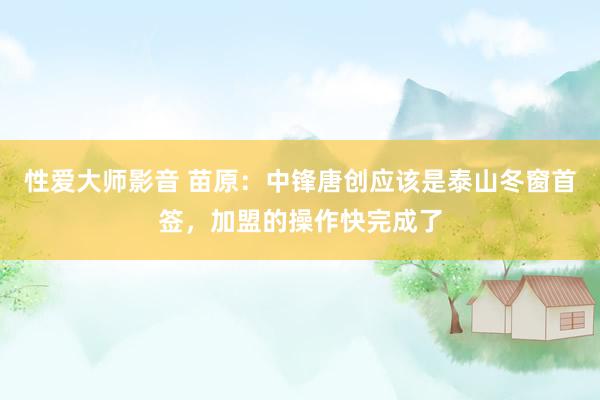 性爱大师影音 苗原：中锋唐创应该是泰山冬窗首签，加盟的操作快完成了