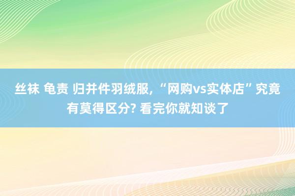 丝袜 龟责 归并件羽绒服, “网购vs实体店”究竟有莫得区分