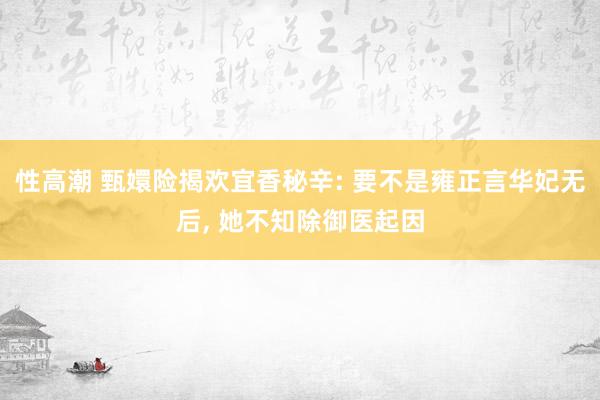 性高潮 甄嬛险揭欢宜香秘辛: 要不是雍正言华妃无后， 她不知除御医起因