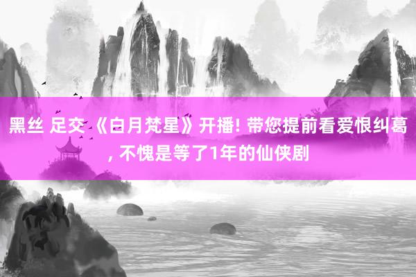 黑丝 足交 《白月梵星》开播! 带您提前看爱恨纠葛， 不愧是等了1年的仙侠剧