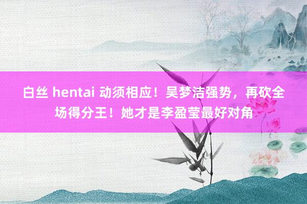 白丝 hentai 动须相应！吴梦洁强势，再砍全场得分王！她才是李盈莹最好对角