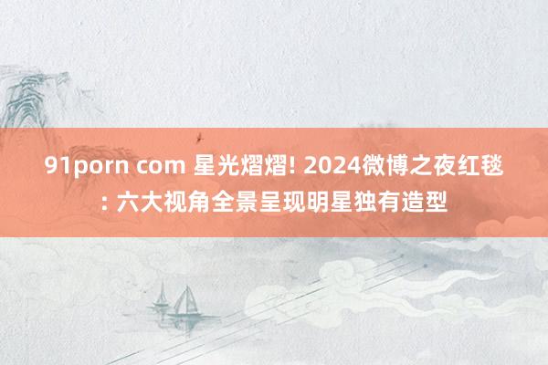 91porn com 星光熠熠! 2024微博之夜红毯: 六大视角全景呈现明星独有造型