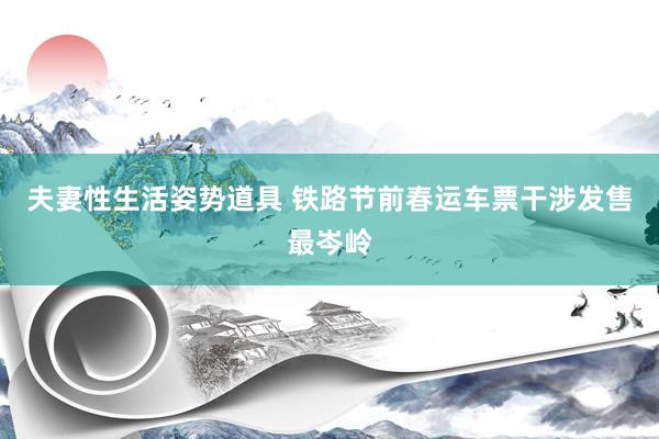 夫妻性生活姿势道具 铁路节前春运车票干涉发售最岑岭