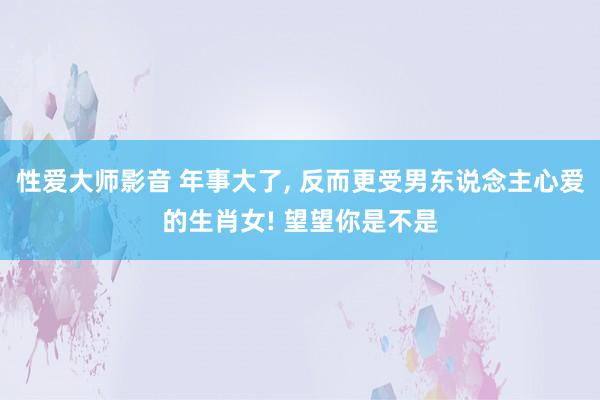 性爱大师影音 年事大了, 反而更受男东说念主心爱的生肖女! 