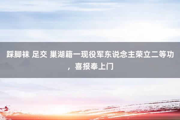 踩脚袜 足交 巢湖籍一现役军东说念主荣立二等功，喜报奉上门