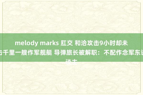 melody marks 肛交 和洽攻击9小时却未能击千里一艘作军舰艇 导弹旅长被解职：不配作念军东谈主