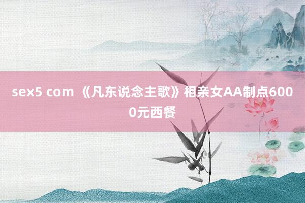 sex5 com 《凡东说念主歌》相亲女AA制点6000元西