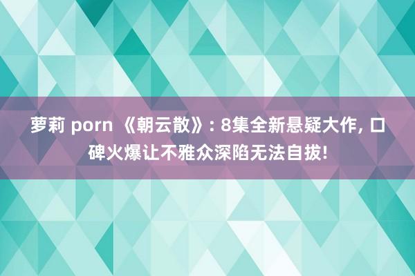 萝莉 porn 《朝云散》: 8集全新悬疑大作, 口碑火爆让