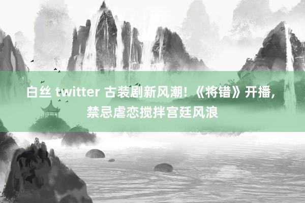 白丝 twitter 古装剧新风潮! 《将错》开播， 禁忌虐恋搅拌宫廷风浪