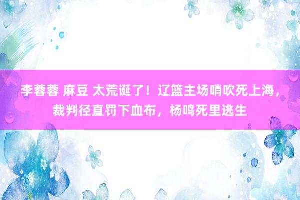 李蓉蓉 麻豆 太荒诞了！辽篮主场哨吹死上海，裁判径直罚下血布