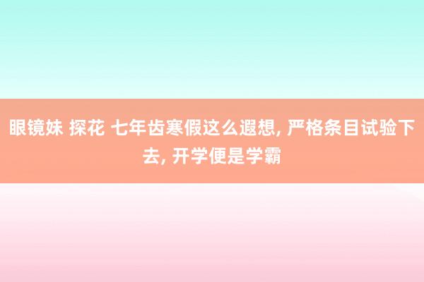 眼镜妹 探花 七年齿寒假这么遐想, 严格条目试验下去, 开学