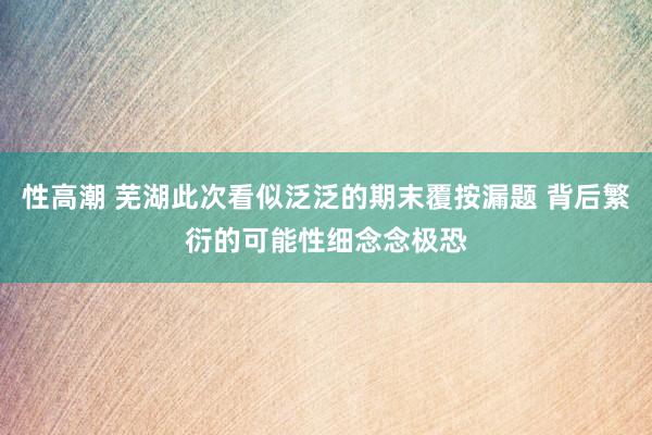 性高潮 芜湖此次看似泛泛的期末覆按漏题 背后繁衍的可能性细念念极恐