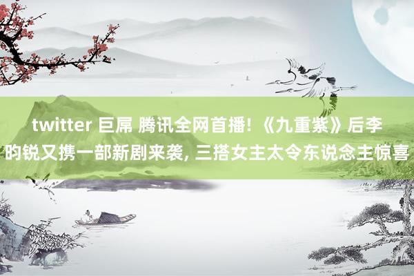 twitter 巨屌 腾讯全网首播! 《九重紫》后李昀锐又携一部新剧来袭， 三搭女主太令东说念主惊喜