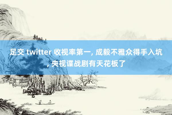 足交 twitter 收视率第一， 成毅不雅众得手入坑， 央视谍战剧有天花板了