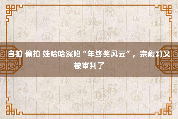 自拍 偷拍 娃哈哈深陷“年终奖风云”，宗馥莉又被审判了