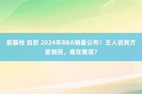 筋膜枪 自慰 2024年BBA销量公布！王人说我方是销冠，谁在撒谎？