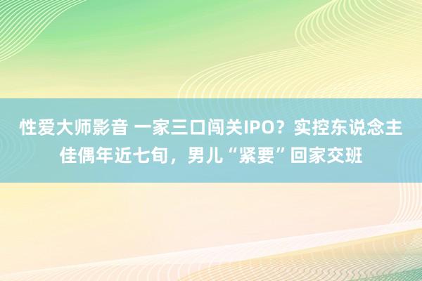 性爱大师影音 一家三口闯关IPO？实控东说念主佳偶年近七旬，