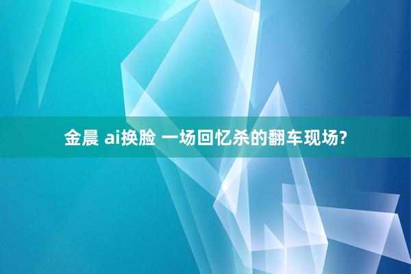 金晨 ai换脸 一场回忆杀的翻车现场?