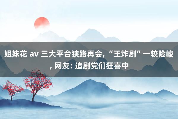 姐妹花 av 三大平台狭路再会， “王炸剧”一较险峻， 网友: 追剧党们狂喜中