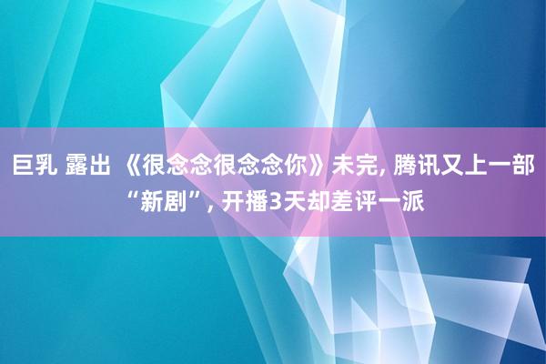 巨乳 露出 《很念念很念念你》未完， 腾讯又上一部“新剧”， 开播3天却差评一派