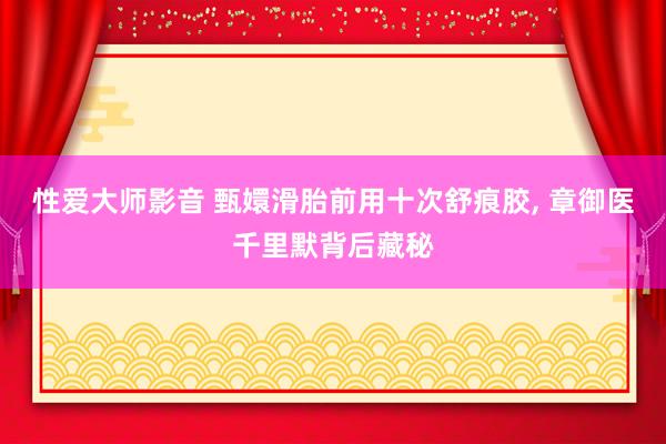 性爱大师影音 甄嬛滑胎前用十次舒痕胶, 章御医千里默背后藏秘