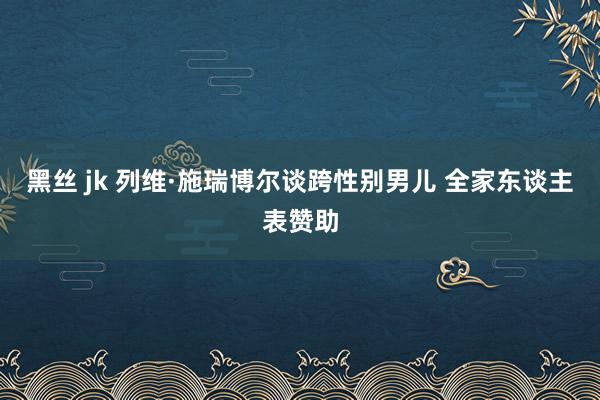 黑丝 jk 列维·施瑞博尔谈跨性别男儿 全家东谈主表赞助